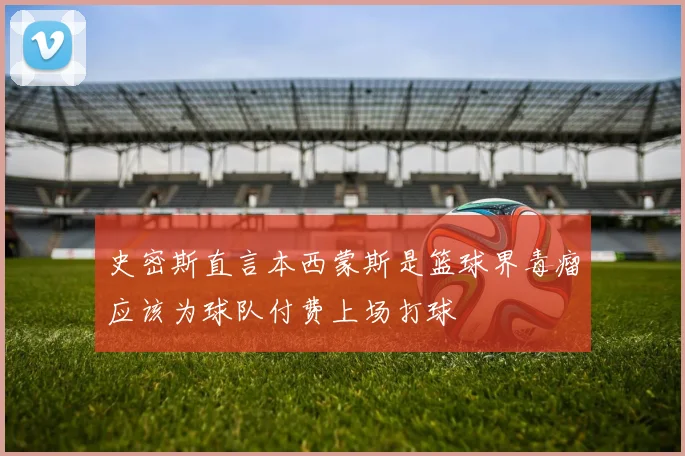 史密斯直言本西蒙斯是篮球界毒瘤应该为球队付费上场打球