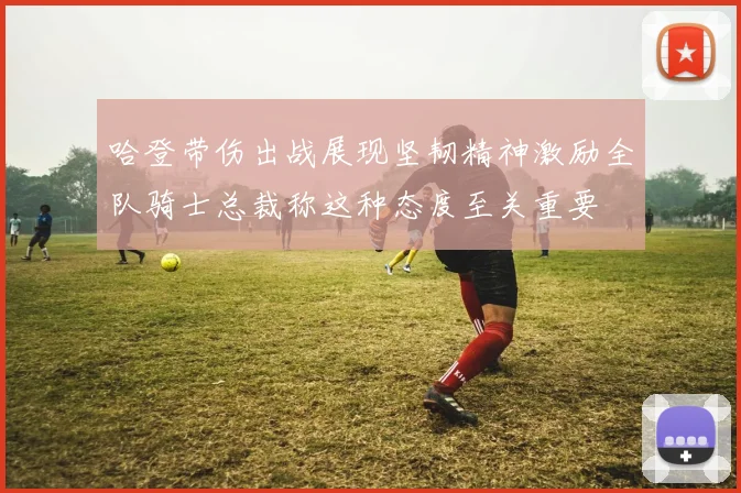 哈登带伤出战展现坚韧精神激励全队骑士总裁称这种态度至关重要