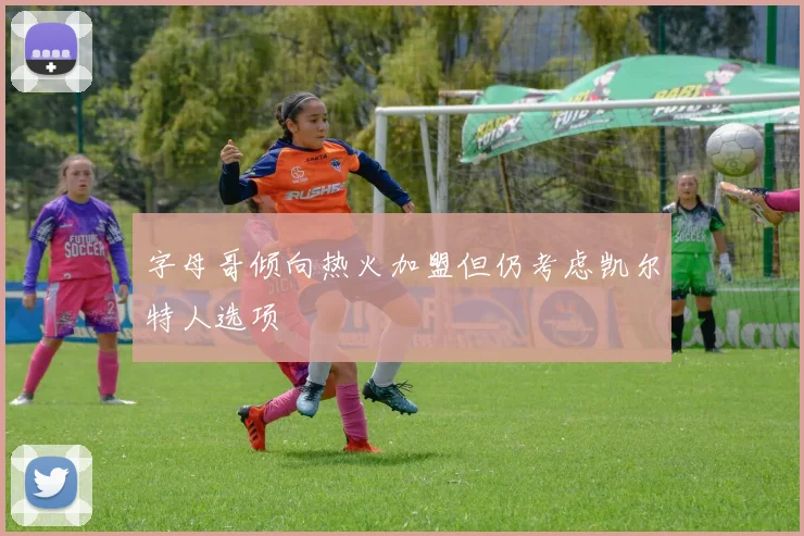 字母哥倾向热火加盟但仍考虑凯尔特人选项