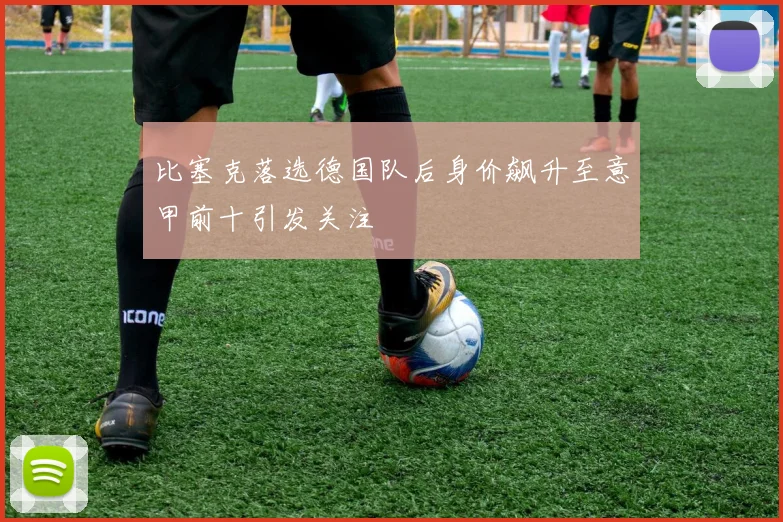 比塞克落选德国队后身价飙升至意甲前十引发关注