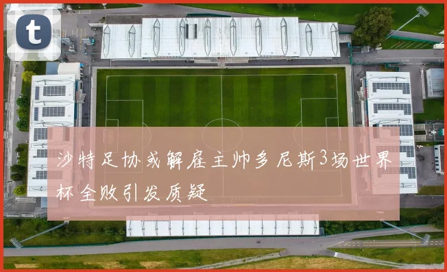沙特足协或解雇主帅多尼斯3场世界杯全败引发质疑