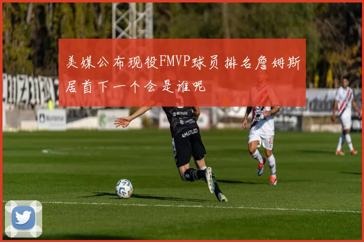美媒公布现役FMVP球员排名詹姆斯居首下一个会是谁呢