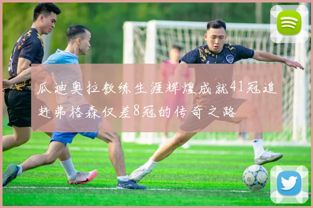 瓜迪奥拉教练生涯辉煌成就41冠追赶弗格森仅差8冠的传奇之路