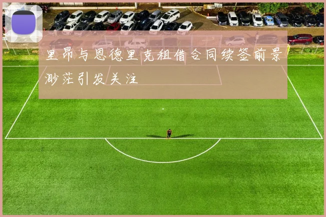 里昂与恩德里克租借合同续签前景渺茫引发关注
