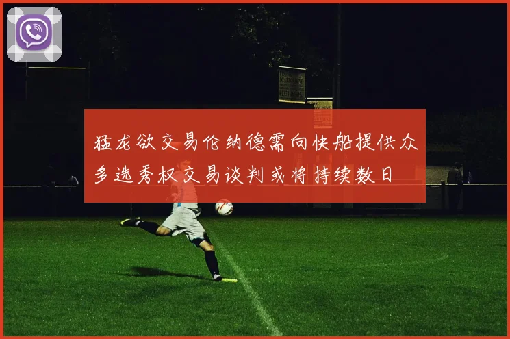 猛龙欲交易伦纳德需向快船提供众多选秀权交易谈判或将持续数日