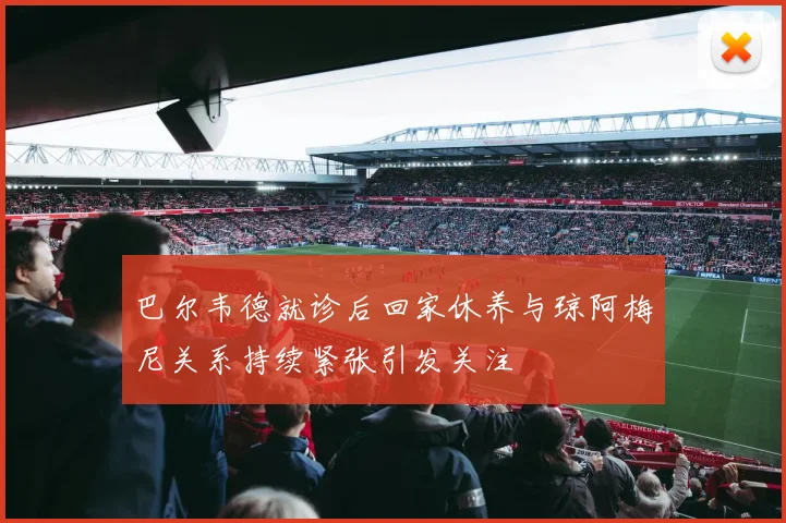 巴尔韦德就诊后回家休养与琼阿梅尼关系持续紧张引发关注