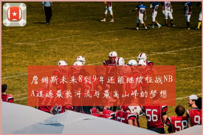 詹姆斯未来8到9年还能继续征战NBA追逐最长河流与最高山峰的梦想