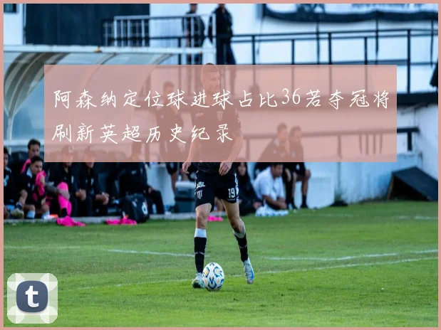 阿森纳定位球进球占比36若夺冠将刷新英超历史纪录